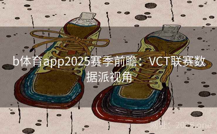 b体育app2025赛季前瞻:VCT联赛数据派视角  第2张 b体育app2025赛季前瞻:VCT联赛数据派视角  第2张